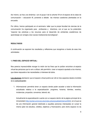 Así mismo, se hizo una dinámica con el grupo I de la cohorte VII en el espacio de la clase de
comunicación – educación III, poniendo a debate las mismas cuestiones planteadas en la
encuesta.


Por último, hemos participado en el seminario- taller que la propia facultad de ciencias de la
comunicación ha organizado para        profesores y    directivos, con el que se ha pretendido
“exponer las prácticas y los recursos para el desarrollo de ambientes académicos de
aprendizaje con arreglo a las nuevas mediaciones tecnológicas”.




RESULTADOS


A continuación se exponen los resultados y reflexiones que recogimos a través de esas tres
actividades:




1. FINES DEL ESPACIO VIRTUAL:


Nos parecía imprescindible recoger la visión de los fines que le podían encontrar al espacio
virtual las personas que lo van a utilizar; ello permitiría crear un espacio ajustado a los mismos,
que diese respuesta a las necesidades o intereses de todos.


Los alumnos plantearon que el espacio virtual podría ser útil en tres aspectos desde el ámbito
de la comunicación:


   1. Informacional: permitiría tener un espacio donde poder acceder a toda la información
       actualizada relativa a la especialización: programa, horarios, trámites, eventos,
       incidencias, proyectos, convenios, laboral, etc.


       Actualmente la especialización cuenta con un espacio dentro de la página principal de la
       Universidad (http://portal.uniminuto.edu/index.php/actualidad/interna/2504), en el que se
       da una información general destinada a aquellas personas interesadas en cursar la
       misma (plan de estudios, créditos, objetivos y financiación); pero dicho espacio no da


                                                                                                 6
 