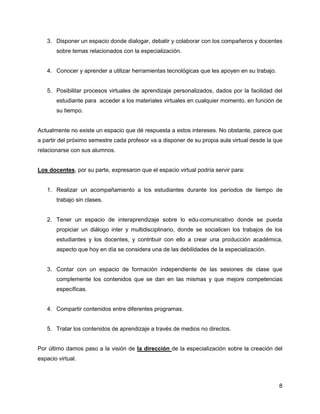 3. Disponer un espacio donde dialogar, debatir y colaborar con los compañeros y docentes
       sobre temas relacionados con la especialización.


   4. Conocer y aprender a utilizar herramientas tecnológicas que les apoyen en su trabajo.


   5. Posibilitar procesos virtuales de aprendizaje personalizados, dados por la facilidad del
       estudiante para acceder a los materiales virtuales en cualquier momento, en función de
       su tiempo.


Actualmente no existe un espacio que dé respuesta a estos intereses. No obstante, parece que
a partir del próximo semestre cada profesor va a disponer de su propia aula virtual desde la que
relacionarse con sus alumnos.


Los docentes, por su parte, expresaron que el espacio virtual podría servir para:


   1. Realizar un acompañamiento a los estudiantes durante los períodos de tiempo de
       trabajo sin clases.


   2. Tener un espacio de interaprendizaje sobre lo edu-comunicativo donde se pueda
       propiciar un diálogo inter y multidisciplinario, donde se socialicen los trabajos de los
       estudiantes y los docentes, y contribuir con ello a crear una producción académica,
       aspecto que hoy en día se considera una de las debilidades de la especialización.


   3. Contar con un espacio de formación independiente de las sesiones de clase que
       complemente los contenidos que se dan en las mismas y que mejore competencias
       específicas.


   4. Compartir contenidos entre diferentes programas.


   5. Tratar los contenidos de aprendizaje a través de medios no directos.


Por último damos paso a la visión de la dirección de la especialización sobre la creación del
espacio virtual.



                                                                                              8
 