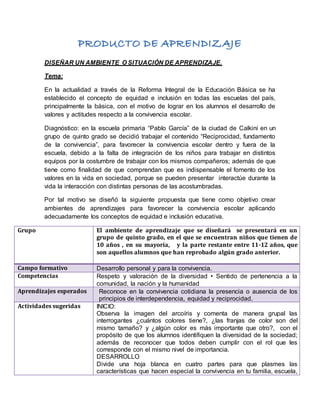 DISEÑAR UN AMBIENTE O SITUACIÓN DE APRENDIZAJE.
Tema:
En la actualidad a través de la Reforma Integral de la Educación Básica se ha
establecido el concepto de equidad e inclusión en todas las escuelas del país,
principalmente la básica, con el motivo de lograr en los alumnos el desarrollo de
valores y actitudes respecto a la convivencia escolar.
Diagnóstico: en la escuela primaria “Pablo García” de la ciudad de Calkiní en un
grupo de quinto grado se decidió trabajar el contenido “Reciprocidad, fundamento
de la convivencia”, para favorecer la convivencia escolar dentro y fuera de la
escuela, debido a la falta de integración de los niños para trabajar en distintos
equipos por la costumbre de trabajar con los mismos compañeros; además de que
tiene como finalidad de que comprendan que es indispensable el fomento de los
valores en la vida en sociedad, porque se pueden presentar interactúe durante la
vida la interacción con distintas personas de las acostumbradas.
Por tal motivo se diseñó la siguiente propuesta que tiene como objetivo crear
ambientes de aprendizajes para favorecer la convivencia escolar aplicando
adecuadamente los conceptos de equidad e inclusión educativa.
Grupo El ambiente de aprendizaje que se diseñará se presentará en un
grupo de quinto grado, en el que se encuentran niños que tienen de
10 años , en su mayoría, y la parte restante entre 11-12 años, que
son aquellos alumnos que han reprobado algún grado anterior.
Campo formativo Desarrollo personal y para la convivencia.
Competencias Respeto y valoración de la diversidad • Sentido de pertenencia a la
comunidad, la nación y la humanidad
Aprendizajes esperados Reconoce en la convivencia cotidiana la presencia o ausencia de los
principios de interdependencia, equidad y reciprocidad.
Actividades sugeridas INICIO:
Observa la imagen del arcoíris y comenta de manera grupal las
interrogantes ¿cuántos colores tiene?, ¿las franjas de color son del
mismo tamaño? y ¿algún color es más importante que otro?, con el
propósito de que los alumnos identifiquen la diversidad de la sociedad;
además de reconocer que todos deben cumplir con el rol que les
corresponde con el mismo nivel de importancia.
DESARROLLO
Divide una hoja blanca en cuatro partes para que plasmes las
características que hacen especial la convivencia en tu familia, escuela,
 