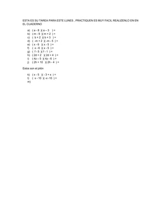 ESTA ES SU TAREA PARA ESTE LUNES , PRACTIQUEN ES MUY FACIL REALIZENLO EN EN
EL CUADERNO

    a)   ( a - 8 )( a – 3 ) =
    b)   ( m - 9 )( m + 2 ) =
    c)   ( b + 2 )( b + 3 ) =
    d)   ( -m + 2 )( -m - 5 ) =
    e)   ( x - 6 )( x - 5 ) =
    f)   ( x - 6 )( x - 5 ) =
    g)   ( f - 5 )( f - 1 ) =
    h)   ( 2d + 2 )( 2d + 4 ) =
    i)   ( 4z – 5 )( 4z - 6 ) =
    j)   ( 2h + 10 )( 2h - 4 ) =

Estos son el pilón

    k) ( x - 5 )( - 3 + x ) =
    l) ( x - 10 )( -x -10 ) =
    m)
 