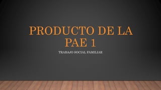 PRODUCTO DE LA
PAE 1
TRABAJO SOCIAL FAMILIAR
 