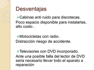 Desventajas
Cabinas anti ruido para discotecas.
Poco espacio disponible para instalarlas,
alto costo .
Motocicletas con radio.
Distracción riesgo de accidente.
Televisores con DVD incorporado.
Ante una posible falla del lector de DVD
seria necesario llevar todo el aparato a
reparación
 