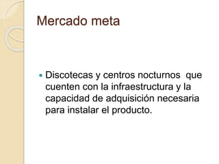 Mercado meta
 Discotecas y centros nocturnos que
cuenten con la infraestructura y la
capacidad de adquisición necesaria
para instalar el producto.
 