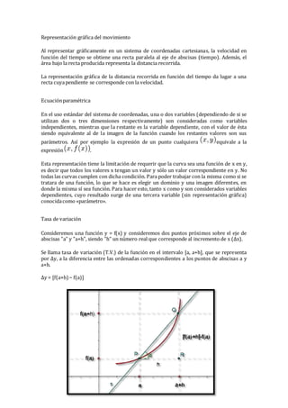 Representación gráfica del movimiento
Al representar gráficamente en un sistema de coordenadas cartesianas, la velocidad en
función del tiempo se obtiene una recta paralela al eje de abscisas (tiempo). Además, el
área bajo la recta producida representa la distancia recorrida.
La representación gráfica de la distancia recorrida en función del tiempo da lugar a una
recta cuyapendiente se corresponde con la velocidad.
Ecuaciónparamétrica
En el uso estándar del sistema de coordenadas, una o dos variables (dependiendo de si se
utilizan dos o tres dimensiones respectivamente) son consideradas como variables
independientes, mientras que la restante es la variable dependiente, con el valor de ésta
siendo equivalente al de la imagen de la función cuando los restantes valores son sus
parámetros. Así por ejemplo la expresión de un punto cualquiera equivale a la
expresión .
Esta representación tiene la limitación de requerir que la curva sea una función de x en y,
es decir que todos los valores x tengan un valor y sólo un valor correspondiente en y. No
todas las curvas cumplen con dicha condición. Para poder trabajar con la misma como si se
tratara de una función, lo que se hace es elegir un dominio y una imagen diferentes, en
donde la misma sí sea función. Para hacer esto, tanto x como y son considerados variables
dependientes, cuyo resultado surge de una tercera variable (sin representación gráfica)
conocidacomo «parámetro».
Tasa de variación
Consideremos una función y = f(x) y consideremos dos puntos próximos sobre el eje de
abscisas "a" y "a+h", siendo "h" un número real que corresponde al incremento de x (Δx).
Se llama tasa de variación (T.V.) de la función en el intervalo [a, a+h], que se representa
por Δy, a la diferencia entre las ordenadas correspondientes a los puntos de abscisas a y
a+h.
Δy = [f(a+h)− f(a)]
 