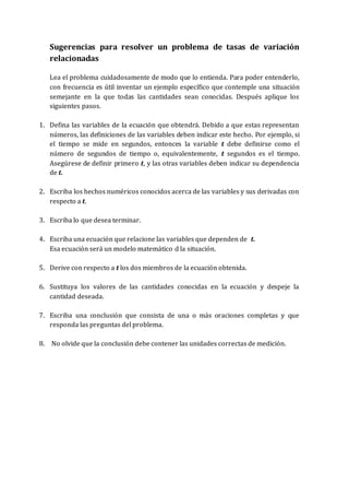 Sugerencias para resolver un problema de tasas de variación
relacionadas
Lea el problema cuidadosamente de modo que lo entienda. Para poder entenderlo,
con frecuencia es útil inventar un ejemplo específico que contemple una situación
semejante en la que todas las cantidades sean conocidas. Después aplique los
siguientes pasos.
1. Defina las variables de la ecuación que obtendrá. Debido a que estas representan
números, las definiciones de las variables deben indicar este hecho. Por ejemplo, si
el tiempo se mide en segundos, entonces la variable t debe definirse como el
número de segundos de tiempo o, equivalentemente, t segundos es el tiempo.
Asegúrese de definir primero t, y las otras variables deben indicar su dependencia
de t.
2. Escriba los hechos numéricos conocidos acerca de las variables y sus derivadas con
respecto a t.
3. Escriba lo que desea terminar.
4. Escriba una ecuación que relacione las variables que dependen de t.
Esa ecuación será un modelo matemático d la situación.
5. Derive con respecto a t los dos miembros de la ecuación obtenida.
6. Sustituya los valores de las cantidades conocidas en la ecuación y despeje la
cantidad deseada.
7. Escriba una conclusión que consista de una o más oraciones completas y que
responda las preguntas del problema.
8. No olvide que la conclusión debe contener las unidades correctas de medición.
 