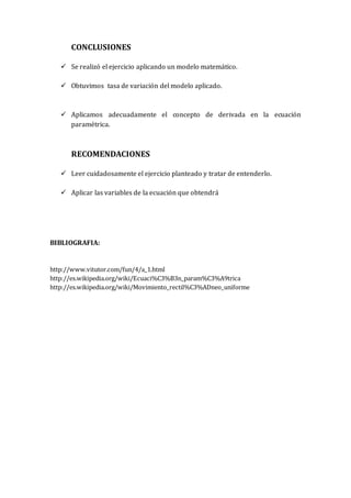 CONCLUSIONES
 Se realizó el ejercicio aplicando un modelo matemático.
 Obtuvimos tasa de variación del modelo aplicado.
 Aplicamos adecuadamente el concepto de derivada en la ecuación
paramétrica.
RECOMENDACIONES
 Leer cuidadosamente el ejercicio planteado y tratar de entenderlo.
 Aplicar las variables de la ecuación que obtendrá
BIBLIOGRAFIA:
http://www.vitutor.com/fun/4/a_1.html
http://es.wikipedia.org/wiki/Ecuaci%C3%B3n_param%C3%A9trica
http://es.wikipedia.org/wiki/Movimiento_rectil%C3%ADneo_uniforme
 