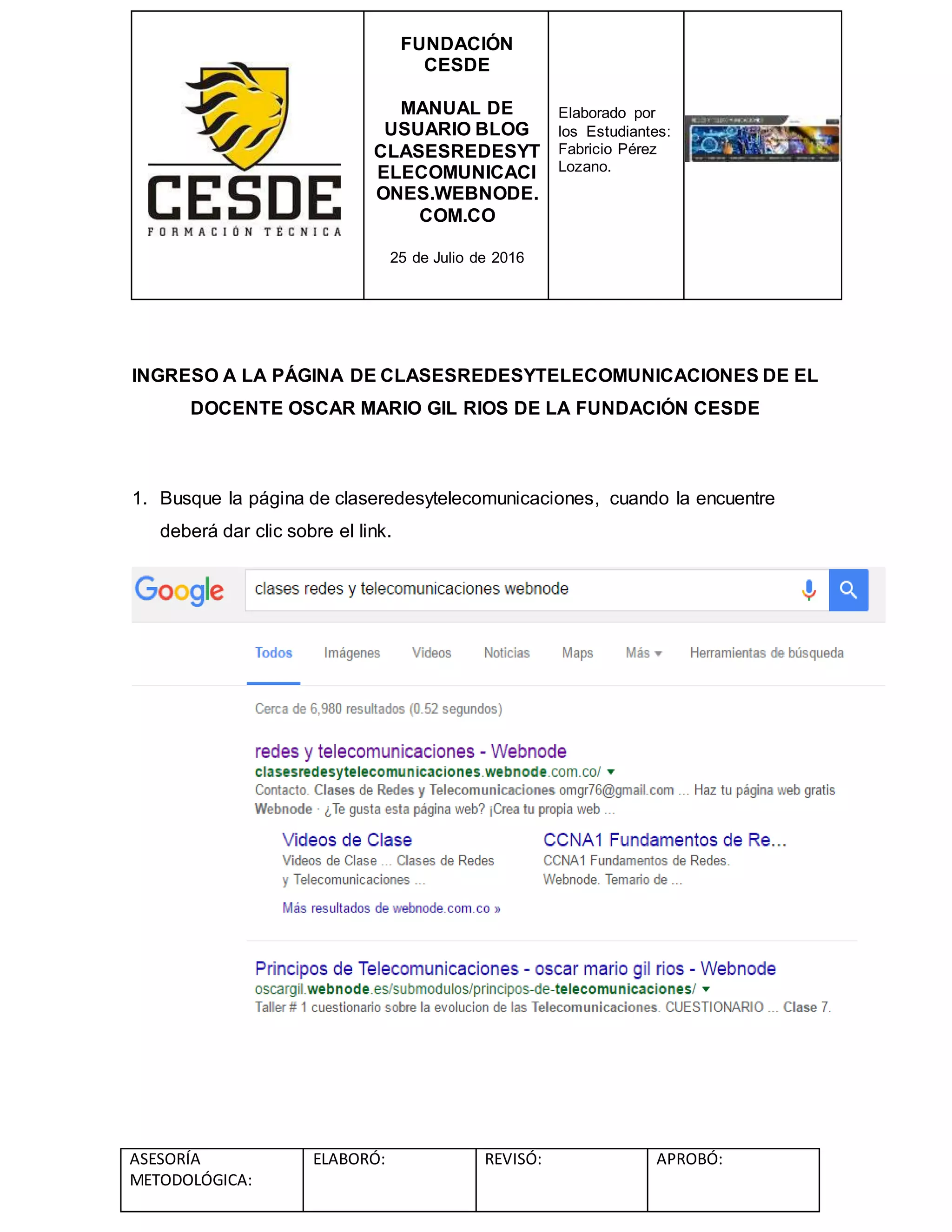 FUNDACIÓN
CESDE
MANUAL DE
USUARIO BLOG
CLASESREDESYT
ELECOMUNICACI
ONES.WEBNODE.
COM.CO
25 de Julio de 2016
Elaborado por
los Estudiantes:
Fabricio Pérez
Lozano.
ASESORÍA
METODOLÓGICA:
ELABORÓ: REVISÓ: APROBÓ:
INGRESO A LA PÁGINA DE CLASESREDESYTELECOMUNICACIONES DE EL
DOCENTE OSCAR MARIO GIL RIOS DE LA FUNDACIÓN CESDE
1. Busque la página de claseredesytelecomunicaciones, cuando la encuentre
deberá dar clic sobre el link.
 