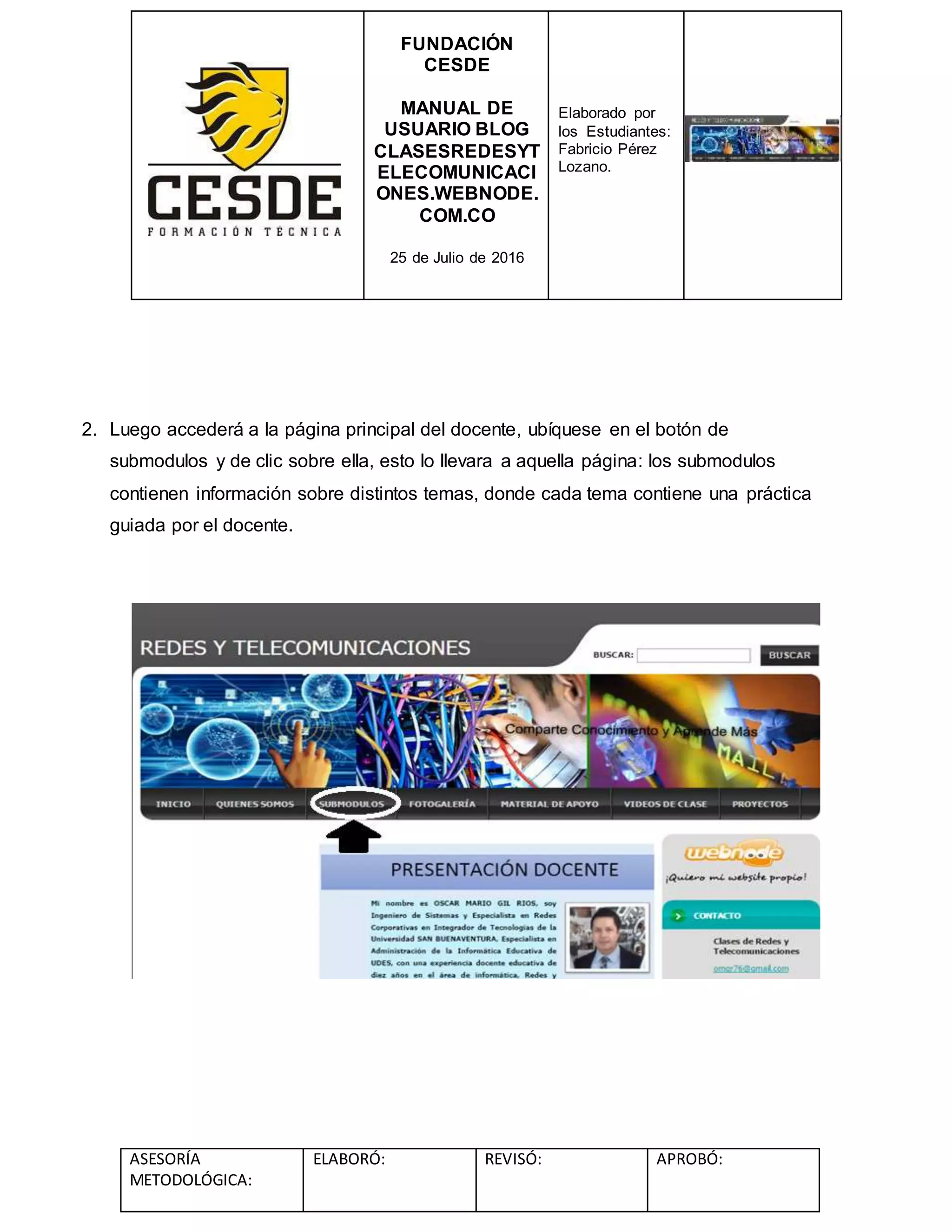 FUNDACIÓN
CESDE
MANUAL DE
USUARIO BLOG
CLASESREDESYT
ELECOMUNICACI
ONES.WEBNODE.
COM.CO
25 de Julio de 2016
Elaborado por
los Estudiantes:
Fabricio Pérez
Lozano.
ASESORÍA
METODOLÓGICA:
ELABORÓ: REVISÓ: APROBÓ:
2. Luego accederá a la página principal del docente, ubíquese en el botón de
submodulos y de clic sobre ella, esto lo llevara a aquella página: los submodulos
contienen información sobre distintos temas, donde cada tema contiene una práctica
guiada por el docente.
 