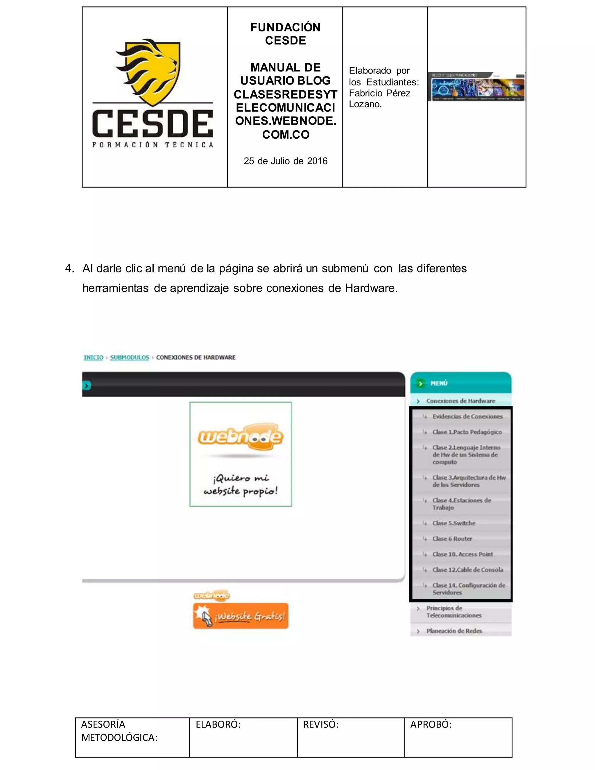 FUNDACIÓN
CESDE
MANUAL DE
USUARIO BLOG
CLASESREDESYT
ELECOMUNICACI
ONES.WEBNODE.
COM.CO
25 de Julio de 2016
Elaborado por
los Estudiantes:
Fabricio Pérez
Lozano.
ASESORÍA
METODOLÓGICA:
ELABORÓ: REVISÓ: APROBÓ:
4. Al darle clic al menú de la página se abrirá un submenú con las diferentes
herramientas de aprendizaje sobre conexiones de Hardware.
 