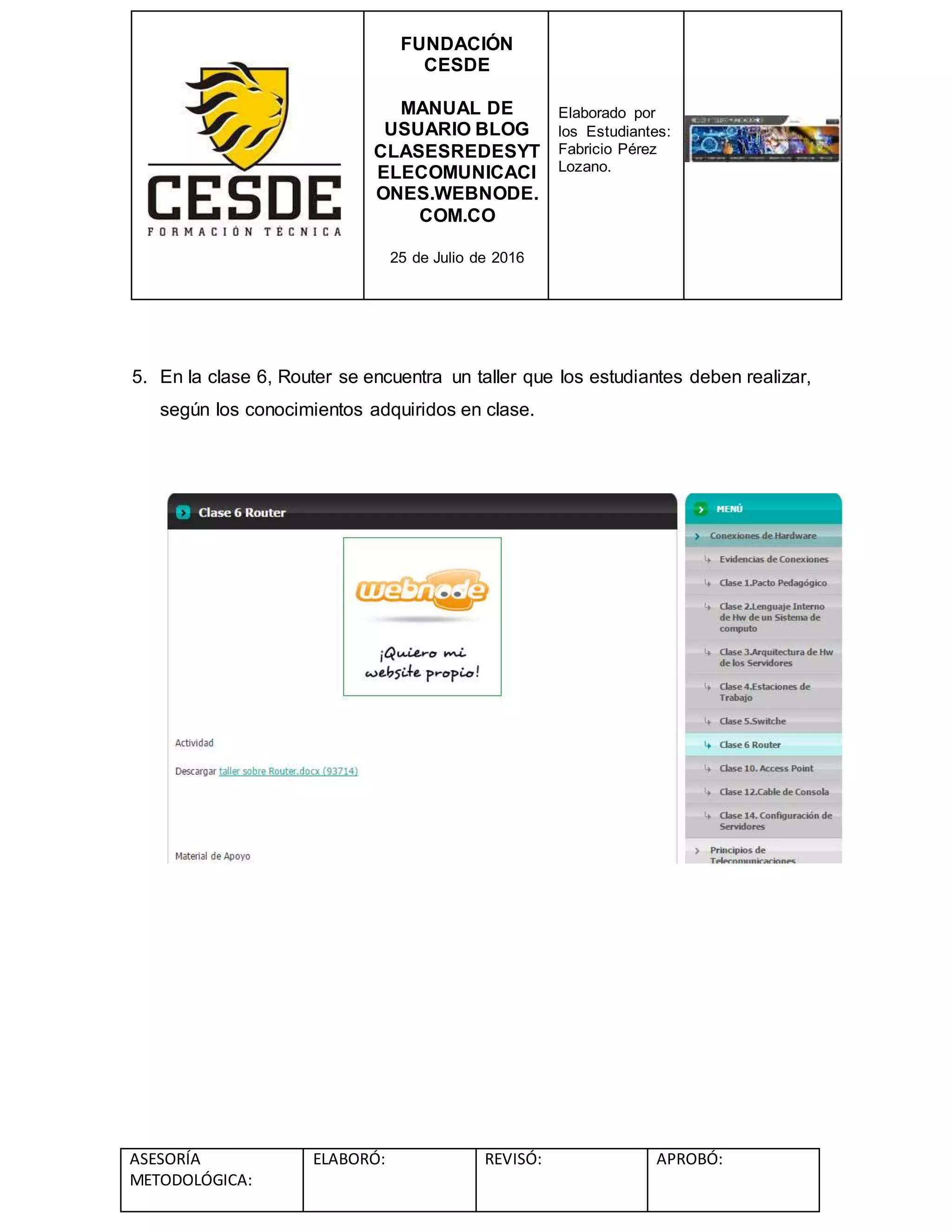 FUNDACIÓN
CESDE
MANUAL DE
USUARIO BLOG
CLASESREDESYT
ELECOMUNICACI
ONES.WEBNODE.
COM.CO
25 de Julio de 2016
Elaborado por
los Estudiantes:
Fabricio Pérez
Lozano.
ASESORÍA
METODOLÓGICA:
ELABORÓ: REVISÓ: APROBÓ:
5. En la clase 6, Router se encuentra un taller que los estudiantes deben realizar,
según los conocimientos adquiridos en clase.
 