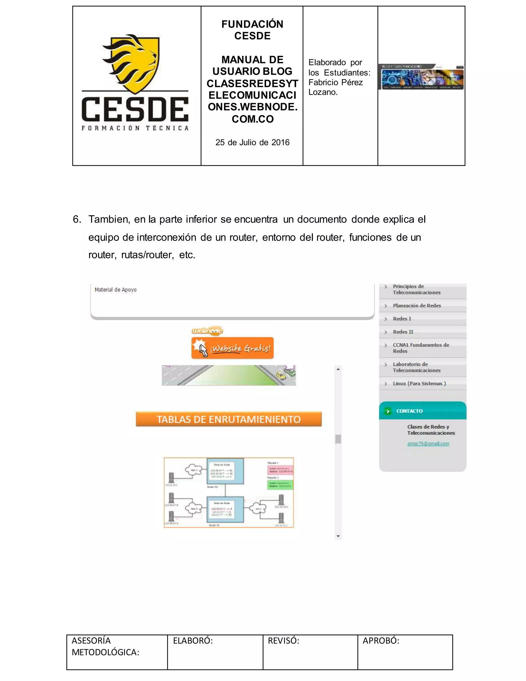 FUNDACIÓN
CESDE
MANUAL DE
USUARIO BLOG
CLASESREDESYT
ELECOMUNICACI
ONES.WEBNODE.
COM.CO
25 de Julio de 2016
Elaborado por
los Estudiantes:
Fabricio Pérez
Lozano.
ASESORÍA
METODOLÓGICA:
ELABORÓ: REVISÓ: APROBÓ:
6. Tambien, en la parte inferior se encuentra un documento donde explica el
equipo de interconexión de un router, entorno del router, funciones de un
router, rutas/router, etc.
 