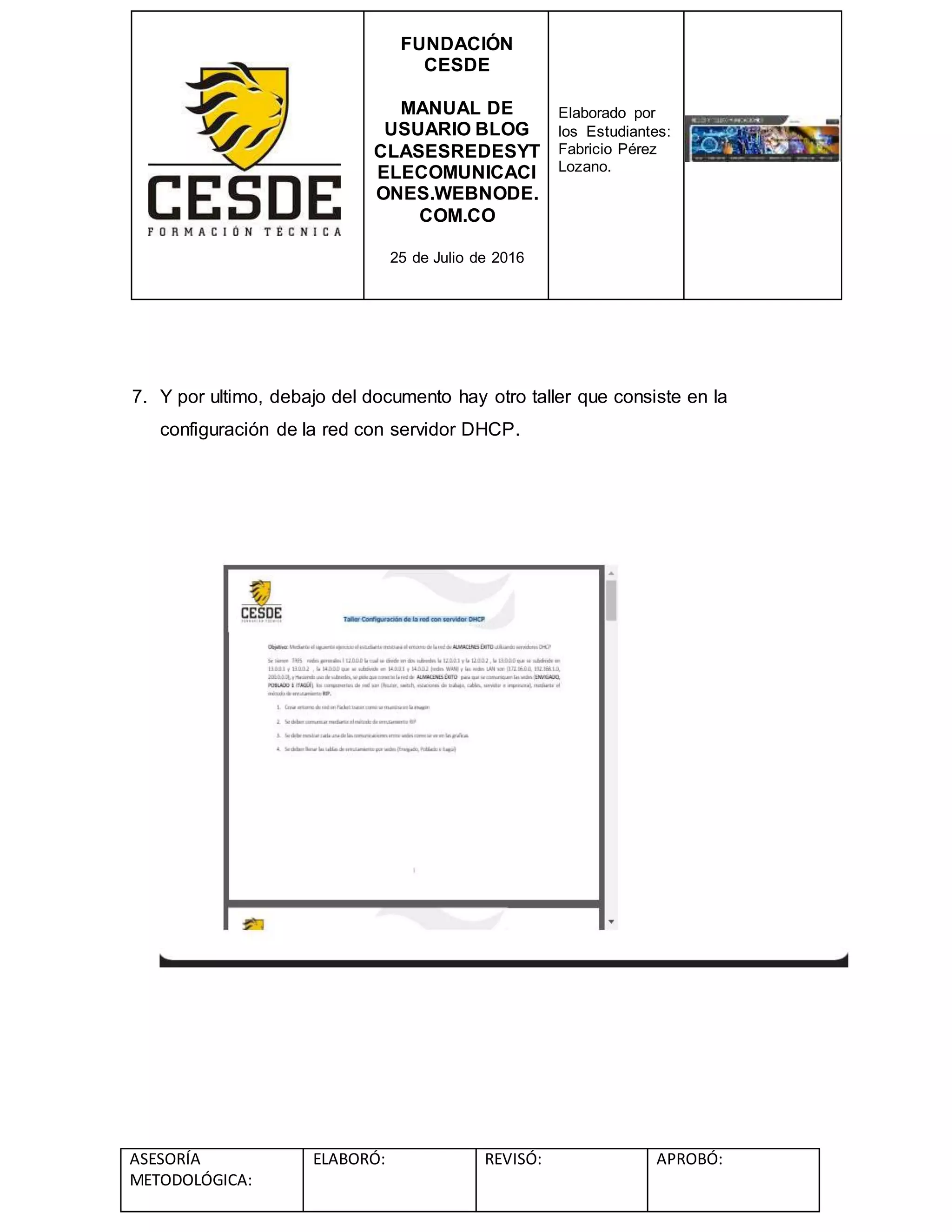 FUNDACIÓN
CESDE
MANUAL DE
USUARIO BLOG
CLASESREDESYT
ELECOMUNICACI
ONES.WEBNODE.
COM.CO
25 de Julio de 2016
Elaborado por
los Estudiantes:
Fabricio Pérez
Lozano.
ASESORÍA
METODOLÓGICA:
ELABORÓ: REVISÓ: APROBÓ:
7. Y por ultimo, debajo del documento hay otro taller que consiste en la
configuración de la red con servidor DHCP.
 