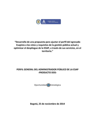 “Desarrollo de una propuesta para ajustar el perfil del egresado
Esapista a los retos y requisitos de la gestión pública actual y
optimizar el despliegue de la ESAP, a través de sus servicios, en el
territorio.”
PERFIL GENERAL DEL ADMINISTRADOR PÚBLICO DE LA ESAP
-PRODUCTO DOS-
Bogotá, 25 de noviembre de 2014
 