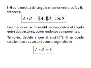 Si θ es la medida del ángulo entre los vectores A y B,
entonces:



La anterior ecuación es útil para encontrar el ángulo
entre dos vectores, conociendo sus componentes.
También, debido a que el cos(90°)=0 se puede
concluir que dos vectores son ortogonales si:
 