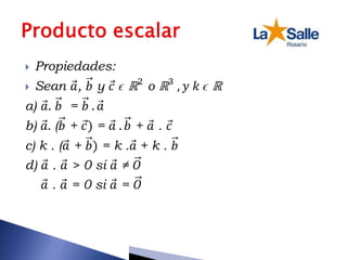  Propiedades:
 Sean 𝑎, 𝑏 y 𝑐 ϵ ℝ2
o ℝ3
, 𝑦 𝑘 ϵ ℝ
a) 𝑎. 𝑏 = 𝑏 . 𝑎
b) 𝑎. (𝑏 + 𝑐) = 𝑎 . 𝑏 + 𝑎 . 𝑐
c) k . (𝑎 + 𝑏) = k .𝑎 + k . 𝑏
d) 𝑎 . 𝑎 > 0 si 𝑎 ≠ 𝑂
𝑎 . 𝑎 = 0 si 𝑎 = 𝑂
 