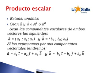  Estudio analítico
 Sean 𝑎 y 𝑏 ϵ ℝ2
o ℝ3
Sean las componentes escalares de ambos
vectores las siguientes:
𝑎 = ( 𝑎1 ; 𝑎2; 𝑎3) y 𝑏 = ( 𝑏1 ; 𝑏2; 𝑏3)
Si los expresamos por sus componentes
vectoriales tendremos:
𝑎 = 𝑎1 𝑖 + 𝑎2 𝑗 + 𝑎3 𝑘 y 𝑏 = 𝑏1 𝑖 + 𝑏2 𝑗 + 𝑏3 𝑘
 