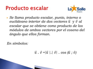  Se llama producto escalar, punto, interno o
euclideano interior de dos vectores 𝑢 y 𝑣 al
escalar que se obtiene como producto de los
módulos de ambos vectores por el coseno del
ángulo que ellos forman.
En símbolos:
𝑢 . 𝑣 =|𝑢 |.| 𝑣| . cos (𝑢 ; 𝑣)
 