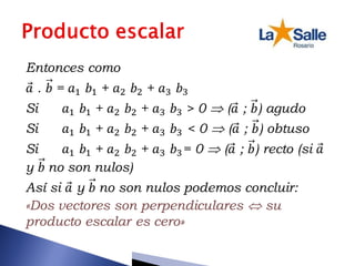 Entonces como
𝑎 . 𝑏 = 𝑎1 𝑏1 + 𝑎2 𝑏2 + 𝑎3 𝑏3
Si 𝑎1 𝑏1 + 𝑎2 𝑏2 + 𝑎3 𝑏3 > 0  (𝑎 ; 𝑏) agudo
Si 𝑎1 𝑏1 + 𝑎2 𝑏2 + 𝑎3 𝑏3 < 0  (𝑎 ; 𝑏) obtuso
Si 𝑎1 𝑏1 + 𝑎2 𝑏2 + 𝑎3 𝑏3= 0  (𝑎 ; 𝑏) recto (si 𝑎
y 𝑏 no son nulos)
Así si 𝑎 y 𝑏 no son nulos podemos concluir:
«Dos vectores son perpendiculares  su
producto escalar es cero»
 