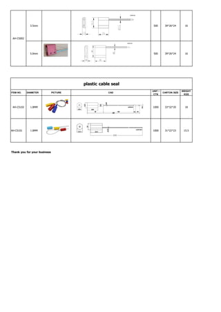 AH-CS002
3.5mm 500 39*26*24 16
5.0mm 500 39*26*24 16
plastic cable seal
ITEM NO. DIAMETER PICTURE CAD
UNIT /
CTN
CARTON SIZE
WEIGHT
KGS
AH-CS102 1.8MM 1000 33*32*20 18
AH-CS101 1.8MM 1000 31*22*23 15.5
Thank you for your business
 