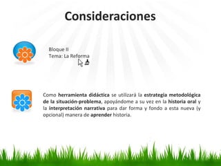 Consideraciones Bloque II Tema: La Reforma Como  herramienta didáctica  se utilizará la  estrategia metodológica de la situación-problema , apoyándome a su vez en la  historia oral  y la  interpretación narrativa  para dar forma y fondo a esta nueva (y opcional) manera de  aprender  historia. 