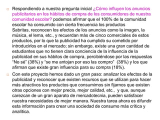    Respondiendo a nuestra pregunta inicial ¿Cómo influyen los anuncios
    publicitarios en los hábitos de compra de los consumidores de nuestra
    comunidad escolar? podemos afirmar que el 100% de la comunidad
    escolar ha consumido con cierta frecuencia los productos
    Sabritas, reconocen los efectos de los anuncios como la imagen, la
    música, el lema, etc., y recuerdan más de cinco comerciales de estos
    productos, por lo que la publicidad ha cumplido su cometido por
    introducirlos en el mercado; sin embargo, existe una gran cantidad de
    estudiantes que no tienen clara conciencia de la influencia de la
    publicidad en sus hábitos de compra, percibiéndose por las respuestas
    “No sé” (38%) y “se me antojan por eso las compro” (38%) y los que
    afirman que existe gran influencia para su compra (18%).
   Con este proyecto hemos dado un gran paso: analizar los efectos de la
    publicidad y reconocer que existen recursos que se utilizan para hacer
    más atractivos los productos que consumimos sin fijarnos que existen
    otras opciones con mejor precio, mejor calidad, etc., y que, aunque
    carezcan de un gran aparato de mercadotecnia, pueden satisfacer
    nuestra necesidades de mejor manera. Nuestra tarea ahora es difundir
    esta información para crear una sociedad de consumo más crítica y
    analítica.
 