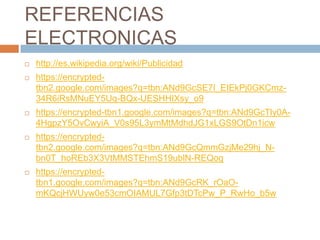 REFERENCIAS
ELECTRONICAS
   http://es.wikipedia.org/wiki/Publicidad
   https://encrypted-
    tbn2.google.com/images?q=tbn:ANd9GcSE7I_EIEkPj0GKCmz-
    34R6iRsMNuEY5Uq-BQx-UESHHIXsy_o9
   https://encrypted-tbn1.google.com/images?q=tbn:ANd9GcTly0A-
    4HgpzY5OvCwyiA_V0s95L3ymMtMdhdJG1xLGS9OtDn1icw
   https://encrypted-
    tbn2.google.com/images?q=tbn:ANd9GcQmmGzjMe29hj_N-
    bn0T_hoREb3X3VtMMSTEhmS19ublN-REQog
   https://encrypted-
    tbn1.google.com/images?q=tbn:ANd9GcRK_rOaO-
    mKQcjHWUyw0e53cmOIAMUL7Gfp3tDTcPw_P_RwHo_b5w
 
