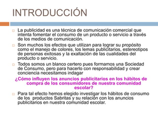 INTRODUCCIÓN
 La publicidad es una técnica de comunicación comercial que
  intenta fomentar el consumo de un producto o servicio a través
  de los medios de comunicación.
 Son muchos los efectos que utilizan para lograr su propósito
  como el manejo de colores, los lemas publicitarios, estereotipos
  de personas exitosas y la exaltación de las cualidades del
  producto o servicio.
 Todos somos un blanco certero pues formamos una Sociedad
  de Consumo, pero para hacerlo con responsabilidad y crear
  conciencia necesitamos indagar
 ¿Cómo influyen los anuncios publicitarios en los hábitos de
       compra de los consumidores de nuestra comunidad
                              escolar?
 Para tal efecto hemos elegido investigar los hábitos de consumo
  de los productos Sabritas y su relación con los anuncios
  publicitarios en nuestra comunidad escolar.
 