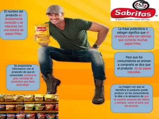 El nombre del
  producto es
 ampliamente
conocido y se
relaciona con
una botana de                 La frase publicitaria o
 papas fritas.               eslogan significa que el
                            producto sabe tan sabroso
                               que comerás muchas
                                   papas fritas.



                                    Para que los
                              consumidores se animen
        Se proporciona        a comprarlo se dice que
      información con el      el producto es de papas
      propósito de que el            naturales.
    consumidor conozca la
       gran variedad de
     productos que tiene
          para elegir.
                                 La imagen con que se
                              identifica el producto puede
                            producir en los consumidores
                             la idea o la sensación de que
                            al comerlo seremos tan felices
                            y exitosos como el actor que
                                       las anuncia.
 