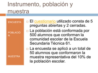 Instrumento, población y
muestra
ENCUESTA      El cuestionario utilizado consta de 5
               preguntas abiertas y 2 cerradas.
POBLACIÓ
              La población está conformada por
N              500 alumnos que conforman la
               comunidad escolar de la Escuela
               Secundaria Técnica 61.
              La encuesta se aplicó a un total de
               50 alumnos que conformaron la
MUESTRA        muestra representativa del 10% de
               la población escolar.
 