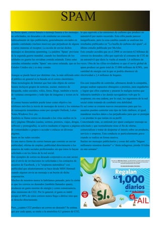 SPAM
Se llama spam, correo basura o mensaje basura a los mensajes lo que equivale a las emisiones de carbono que produce un
no solicitados, no deseados o de remitente no conocido,            automóvil por metro recorrido. Esta cifra puede parecer
habitualmente de tipo publicitario, generalmente enviados en insignificante, pero la cosa cambia cuando se analizan los
grandes cantidades (incluso masivas) que perjudican de alguna resultados publicados en "La huella de carbono del spam", el
o varias maneras al receptor. La acción de enviar dichos           último estudio publicado por McAfee.
mensajes se denomina spamming. La palabra ¨Spam¨ proviene Este estudio acredita que en el 2008 se enviaron 62 billones de
de la segunda guerra mundial, cuando los familiares de los         correos no deseados; cifra que equivale al consumo de CO2 de
soldados en guerra les enviaban comida enlatada. Entre estas un automóvil que diera la vuelta al mundo 1,6 millones de
comidas enlatadas estaba ¨Spam¨ una carne enlatada, que en los veces. Otra de las cifras reveladoras es que el envío global de
Estados Unidos era y es muy común.                                 spam produce un gasto total de 33.000 millones de KWh., una
                                                                   cantidad de energía con la que se podría abastecer de
Aunque se puede hacer por distintas vías, la más utilizada entre electricidad a 2,4 millones de hogares.
el público en general es la basada en el correo electrónico.
Otras tecnologías de Internet que han sido objeto de correo        Era casi imposible de controlar, afirmaron desde la compañía,
basura incluyen grupos de noticias, usenet, motores de             porque usaban supuestos obsequios o premios, para engañarlos
búsqueda, redes sociales, wikis, foros, blogs, también a través y lograr que ellos copiaran y pasaran la maligna norma que
de ventanas emergentes y todo tipo de imágenes y textos en la infectaría también a los demás navegadores web que lo
web.                                                               aceptaran; era una cadena, por lo cual, los ingenieros de la red
El correo basura también puede tener como objetivo los             social están tratando de combatir esta debilidad.
teléfonos móviles (a través de mensajes de texto) y los sistemas Es así como se crearon nuevos mecanismos para que los
de mensajería instantánea como por ejemplo Outlook, Lotus          usuarios puedan controlar este tipo de links dañinos, al igual,
Notes,Windows live ,etc.                                           mandaran muchos datos a los perjudicados para que se protejan
También se llama correo no deseado a los virus sueltos en la       y no pierdan lo que tenían en su perfil.
red y páginas filtradas (casino, sorteos, premios, viajes, drogas, Concretando más, se entiende por spam cualquier mensaje no
software y pornografía), se activa mediante el ingreso a páginas solicitado y que normalmente tiene el fin de ofertar,
de comunidades o grupos o acceder a enlaces en diversas            comercializar o tratar de despertar el interés sobre un producto,
páginas.                                                           servicio o empresa. Esta conducta es particularmente grave
Spam en las redes sociales                                         cuando se realiza en forma masiva.
Es una nueva forma de correo basura que consiste en enviar         Suelen ser mensajes publicitarios y cosas del estilo "hágase
publicidad, ofertas de empleo, publicidad directamente a los       millonario mientras duerme" o “dieta milagrosa, pierda 10 kilos
usuarios de redes sociales profesionales sin que éstos lo hayan en una semana”.
solicitado o en los foros de la red social.
Dos ejemplos de correo no deseado corporativo en este sector
son el envío de invitaciones no solicitadas a los contactos de
usuarios de Facebook, y la "respuesta automática" con
publicidad que aleatoriamente se hace desde MSN Hotmail
cuando alguien envía un mensaje a un buzón de dicha
corporación.
Muchos de nosotros nunca lo habríamos pensado, pero lo cierto
es que los correos no deseados (también llamados spam),
producen un gasto enorme de energía y como consecuencia,
altas emisiones de CO2. Por lo general, el gasto es inútil
porque el 80% de estos correos nunca llega a abrirse sino que
se desecha directamente.

Pero, ¿cuánto CO2 produce un correo no deseado? Se estima
que por cada spam, se emite a la atmósfera 0,3 gramos de CO2,
 
