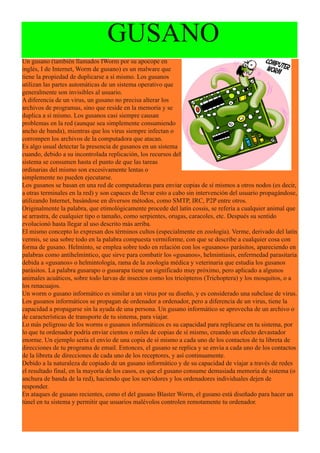 GUSANO
Un gusano (también llamados IWorm por su apocope en
inglés, I de Internet, Worm de gusano) es un malware que
tiene la propiedad de duplicarse a sí mismo. Los gusanos
utilizan las partes automáticas de un sistema operativo que
generalmente son invisibles al usuario.
A diferencia de un virus, un gusano no precisa alterar los
archivos de programas, sino que reside en la memoria y se
duplica a sí mismo. Los gusanos casi siempre causan
problemas en la red (aunque sea simplemente consumiendo
ancho de banda), mientras que los virus siempre infectan o
corrompen los archivos de la computadora que atacan.
Es algo usual detectar la presencia de gusanos en un sistema
cuando, debido a su incontrolada replicación, los recursos del
sistema se consumen hasta el punto de que las tareas
ordinarias del mismo son excesivamente lentas o
simplemente no pueden ejecutarse.
Los gusanos se basan en una red de computadoras para enviar copias de sí mismos a otros nodos (es decir,
a otras terminales en la red) y son capaces de llevar esto a cabo sin intervención del usuario propagándose,
utilizando Internet, basándose en diversos métodos, como SMTP, IRC, P2P entre otros.
Originalmente la palabra, que etimológicamente procede del latín cossis, se refería a cualquier animal que
se arrastra, de cualquier tipo o tamaño, como serpientes, orugas, caracoles, etc. Después su sentido
evolucionó hasta llegar al uso descrito más arriba.
El mismo concepto lo expresan dos términos cultos (especialmente en zoología). Verme, derivado del latín
vermis, se usa sobre todo en la palabra compuesta vermiforme, con que se describe a cualquier cosa con
forma de gusano. Helminto, se emplea sobre todo en relación con los «gusanos» parásitos, apareciendo en
palabras como antihelmíntico, que sirve para combatir los «gusanos», helmintiasis, enfermedad parasitaria
debida a «gusanos» o helmintología, rama de la zoología médica y veterinaria que estudia los gusanos
parásitos. La palabra gusarapo o gusarapa tiene un significado muy próximo, pero aplicado a algunos
animales acuáticos, sobre todo larvas de insectos como los tricópteros (Trichoptera) y los mosquitos, o a
los renacuajos.
Un worm o gusano informático es similar a un virus por su diseño, y es considerado una subclase de virus.
Los gusanos informáticos se propagan de ordenador a ordenador, pero a diferencia de un virus, tiene la
capacidad a propagarse sin la ayuda de una persona. Un gusano informático se aprovecha de un archivo o
de características de transporte de tu sistema, para viajar.
Lo más peligroso de los worms o gusanos informáticos es su capacidad para replicarse en tu sistema, por
lo que tu ordenador podría enviar cientos o miles de copias de sí mismo, creando un efecto devastador
enorme. Un ejemplo sería el envío de una copia de sí mismo a cada uno de los contactos de tu libreta de
direcciones de tu programa de email. Entonces, el gusano se replica y se envía a cada uno de los contactos
de la libreta de direcciones de cada uno de los receptores, y así continuamente.
Debido a la naturaleza de copiado de un gusano informático y de su capacidad de viajar a través de redes
el resultado final, en la mayoría de los casos, es que el gusano consume demasiada memoria de sistema (o
anchura de banda de la red), haciendo que los servidores y los ordenadores individuales dejen de
responder.
En ataques de gusano recientes, como el del gusano Blaster Worm, el gusano está diseñado para hacer un
túnel en tu sistema y permitir que usuarios malévolos controlen remotamente tu ordenador.
 