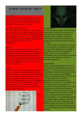 OTROS TIPOS DE VIRUS

Virus de Boot
Uno de los primeros tipos de virus conocido, el virus de
boot infecta la partición de inicialización del sistema
operativo. El virus se activa cuando la computadora es
encendida y el sistema operativo se carga.

Time Bomb o Bomba de Tiempo                                 Virus de Macro
Los virus del tipo "bomba de tiempo" son programados Los virus de macro (o macro virus) vinculan
para que se activen en determinados momentos, definido sus acciones a modelos de documentos y a
por su creador. Una vez infectado un determinado sistema, otros archivos de modo que, cuando una
el virus solamente se activará y causará algún tipo de daño aplicación carga el archivo y ejecuta las
el día o el instante previamente definido. Algunos virus se instrucciones contenidas en el archivo, las
hicieron famosos, como el "Viernes 13" y el                 primeras instrucciones ejecutadas serán las
"Michelangelo".                                             del virus.
                                                         Los virus de macro son parecidos a otros virus
Hijackers                                                en varios aspectos: son códigos escritos para
Los hijackers son programas o scripts que "secuestran" que, bajo ciertas condiciones, este código se
navegadores de Internet, principalmente el Internet      "reproduzca", haciendo una copia de él
Explorer. Cuando eso pasa, el hijacker altera la página  mismo. Como otros virus, pueden ser
inicial del navegador e impide al usuario cambiarla,     desarrollados para causar daños, presentar un
muestra publicidad en pop­ups o ventanas nuevas, instala mensaje o hacer cualquier cosa que un
barras de herramientas en el navegador y pueden impedir programa pueda hacer.
el acceso a determinadas webs (como webs de software
antivírus, por ejemplo).                                   Nuevos medios
                                                           Mucho se habla de prevención contra virus
Zombie                                                     informáticos en computadoras personales, la
El estado zombie en una computadora ocurre cuando es famosa PC, pero poca gente sabe que con la
infectada y está siendo controlada por terceros. Pueden    evolución hoy existen muchos dispositivos que
usarlo para diseminar virus , keyloggers, y procedimientos tienen acceso a internet, como teléfonos
invasivos en general. Usualmente esta situación ocurre     celulares, handhelds, telefonos VOIP, etc. Hay
porque la computadora tiene su Firewall y/o sistema        virus que pueden estar atacando y
operativo desatualizado. Según estudios, una computadora perjudicando la performance de estos
que está en internet en esas condiciones tiene casi un 50% dispositivos en cuestión. Por el momento son
de chances de convertirse en una máquina zombie,           casos aislados, pero el temor entre los
pasando a depender de quien la está controlando, casi      especialistas en seguridad digital es que con la
siempre con fines criminales.                              propagación de una inmensa cantidad de
                                                           dispositivos con acceso a internet, los hackers
                                                           se van a empezar a interesar cada vez más por
                                                           atacar a estos nuevos medios de acceso a
                                                           internet.También se vio recientemente que los
                                                           virus pueden llegar a productos electrónicos
                                                           defectuosos, como pasó recientemente con
                                                           iPODS de Apple, que traían un "inofensivo"
                                                           virus (cualquier antivírus lo elimina, antes de
                                                           que él elimine algunos archivos contenidos en
                                                           el iPOD).
 