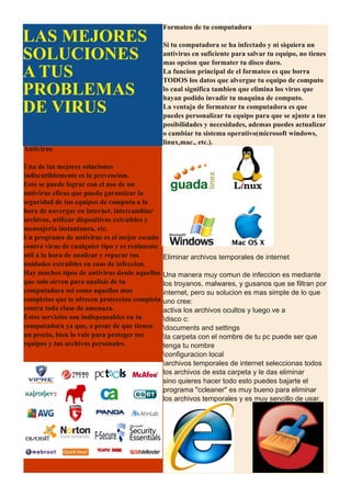 Formateo de tu computadora
LAS MEJORES                                     Si tu computadora se ha infectado y ni siquiera un
SOLUCIONES                                      antivirus en suficiente para salvar tu equipo, no tienes
                                                mas opcion que formater tu disco duro.
A TUS                                           La funcion principal de el formateo es que borra
                                                TODOS los datos que alvergue tu equipo de computo
PROBLEMAS                                       lo cual significa tambien que elimina los virus que
                                                hayan podido invadir tu maquina de computo.
DE VIRUS                                        La ventaja de formatear tu computadora es que
                                                puedes personalizar tu equipo para que se ajuste a tus
                                                posibilidades y necesidades, ademas puedes actualizar
                                                o cambiar tu sistema operativo(microsoft windows,
                                                linux,mac., etc.).
Antivirus

Una de las mejores soluciones
indiscutiblemente es la prevencion.
Esto se puede lograr con el uso de un
antivirus eficas que pueda garantizar la
seguridad de tus equipos de computo a la
hora de navergar en internet, intercambiar
archivos, utilizar dispositivos extraibles y
mensajeria instantanea, etc.
Un programa de antivirus es el mejor escudo
contra virus de cualquier tipo y es realmente
util a la hora de analizar y reparar tus        Eliminar archivos temporales de internet
unidades extraibles en caso de infeccion.
Hay muchos tipos de antivirus desde aquellos    Una manera muy comun de infeccion es mediante
que solo sirven para analisis de tu             los troyanos, malwares, y gusanos que se filtran por
computadora asi como aquellos mas               internet, pero su solucion es mas simple de lo que
completos que te ofrecen proteccion completa    uno cree:
contra toda clase de amenaza.                   activa los archivos ocultos y luego ve a
Estos servicios son indispensables en tu        disco c:
computadora ya que, a pesar de que tienen       documents and settings
un precio, bien lo vale para proteger tus       la carpeta con el nombre de tu pc puede ser que
equipos y tus archivos personales.              tenga tu nombre
                                                configuracion local
                                                archivos temporales de internet seleccionas todos
                                                los archivos de esta carpeta y le das eliminar
                                                sino quieres hacer todo esto puedes bajarte el
                                                programa "ccleaner" es muy bueno para eliminar
                                                los archivos temporales y es muy sencillo de usar.
 