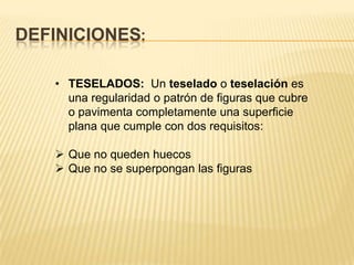 DEFINICIONES:

   • TESELADOS: Un teselado o teselación es
     una regularidad o patrón de figuras que cubre
     o pavimenta completamente una superficie
     plana que cumple con dos requisitos:

    Que no queden huecos
    Que no se superpongan las figuras
 