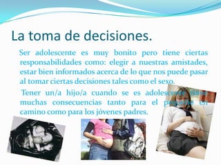 La toma de decisiones.
 Ser adolescente es muy bonito pero tiene ciertas
 responsabilidades como: elegir a nuestras amistades,
 estar bien informados acerca de lo que nos puede pasar
 al tomar ciertas decisiones tales como el sexo.
 Tener un/a hijo/a cuando se es adolescente tiene
 muchas consecuencias tanto para el pequeño en
 camino como para los jóvenes padres.
 
