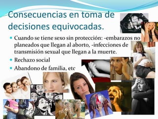 Consecuencias en toma de
decisiones equivocadas.
 Cuando se tiene sexo sin protección: -embarazos no
  planeados que llegan al aborto, -infecciones de
  transmisión sexual que llegan a la muerte.
 Rechazo social
 Abandono de familia, etc.
 