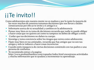 ¡¡Te invito!!
Como adolescentes aún nuestra mente no es madura y por lo tanto la mayoría de
  las veces muchos de nosotros tomamos decisiones que nos llevan a fatales
  consecuencias por ello yo te invito a ti amiga/o a:
 Informarte acerca de tu sexualidad y cambios en la adolescencia
 Pensar muy bien en tu toma de decisiones recuerda que nadie te puede obligar
  a hacer cosas que no quieres así como tu tampoco no debes de obligar a otros.
 Cuidar que tus decisiones no dañen tu cuerpo.
 Investiga y toma conciencia sobre los riesgos que corres como adolescente.
 Fíjate muy bien en tus amistades, recuerda que hay amigos que no son tus
  amigos y solo te inducen a hacer cosas incorrectas.
 Cuando estés inseguro/a de ciertas decisiones coméntalo con tus padres o una
  persona de confianza.
 Te recomiendo entrar a la pagina:
  http://www.profamiliaeduca.com/capsula1/index.html encontraras actividades
  y mucha información que te ayudara a incrementar tu aprendizaje.
 