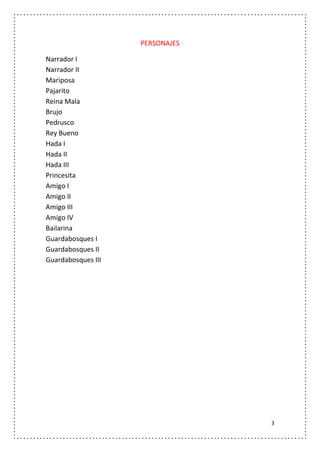 PERSONAJES

Narrador I
Narrador II
Mariposa
Pajarito
Reina Mala
Brujo
Pedrusco
Rey Bueno
Hada I
Hada II
Hada III
Princesita
Amigo I
Amigo II
Amigo III
Amigo IV
Bailarina
Guardabosques I
Guardabosques II
Guardabosques III




                                 3
 