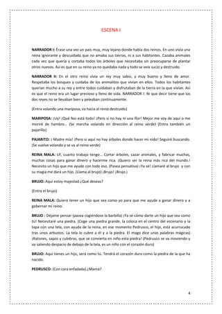 ESCENA I


NARRADOR I: Érase una vez un país muy, muy lejano donde había dos reinos. En uno vivía una
reina ignorante y descuidada que no amaba sus tierras, ni a sus habitantes. Cazaba animales
cada vez que quería y cortaba todos los árboles que necesitaba sin preocuparse de plantar
otros nuevos. Así es que en su reino ya no quedaba nada y todo se veía sucio y destruido.

NARRADOR II: En el otro reino vivía un rey muy sabio, y muy bueno y lleno de amor.
Respetaba los bosques y cuidaba de los animalitos que vivían en ellos. Todos los habitantes
querían mucho a su rey y entre todos cuidaban y disfrutaban de la tierra en la que vivían. Así
es que el reino era un lugar precioso y lleno de vida. NARRADOR I: Ni que decir tiene que los
dos reyes no se llevaban bien y peleaban continuamente.

(Entra volando una mariposa, va hacia el reino destruido)

MARIPOSA: ¡Uy! ¡Qué feo está todo! ¡Pero si no hay ni una flor! Mejor me voy de aquí o me
moriré de hambre… (Se marcha volando en dirección al reino verde) (Entra también un
pajarillo)

PAJARITO: ¡ Madre mía! ¡Pero si aquí no hay árboles donde hacer mi nido! Seguiré buscando.
(Se vuelve volando y se va al reino verde)

REINA MALA: Uf, cuanto trabajo tengo… Cortar árboles, cazar animales, y fabricar muchas,
muchas cosas para ganar dinero y hacerme rica. ¡Quiero ser la reina más rica del mundo.!
Necesito un hijo que me ayude con todo eso. (Pasea pensativa) ¡Ya sé! Llamaré al brujo y con
su magia me dará un hijo. (Llama al brujo) ¡Brujo! ¡Brujo ¡

BRUJO: Aquí estoy majestad ¿Qué deseas?

(Entra el brujo)

REINA MALA: Quiero tener un hijo que sea como yo para que me ayude a ganar dinero y a
gobernar mi reino.

BRUJO : Déjame pensar (pasea cogiéndose la barbilla) ¡Ya sé cómo darte un hijo que sea como
tú! Necesitaré una piedra. (Coge una piedra grande, la coloca en el centro del escenario y la
tapa con una tela, con ayuda de la reina, en ese momento Pedrusco, el hijo, está acurrucado
tras unos arbustos. La tela lo cubre a él y a la piedra. El mago dice unas palabras mágicas)
¡Ratones, sapos y culebras, que se convierta en niño esta piedra! (Pedrusco se va moviendo y
va saliendo despacio de debajo de la tela, es un niño con el corazón duro)

BRUJO: Aquí tienes un hijo, será como tú. Tendrá el corazón duro como la piedra de la que ha
nacido.

PEDRUSCO: (Con cara enfadada) ¿Mamá?




                                                                                            4
 