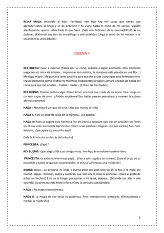 REINA MALA: (mirando al hijo) ¡Perfecto! Ven hijo hay mil cosas que tienes que
aprender.(Mira al brujo y le da órdenes) Y tú vuela hasta el reino de mi vecino. Vigílalo
atentamente, quiero saber todo lo que hace…(Sale con Pedrusco de la escena)BRUJO: A tus
órdenes. (Extiende sus alas de murciélago y sale volando) (Llega al reino de los vecinos y se
esconde tras unos árboles)



                                             ESCENA II


REY BUENO: (Sale a escena) (Pasea por su reino, acaricia a algún animalito, otro animalito
juega con él, mira los árboles… improvisar con mímica, la mariposa está parada en una flor…)
Me hago mayor. Me gustaría tener una hija para que me ayude a proteger este hermoso reino.
(Pasea pensativo como el otro rey mientras Tragacantos lo vigila) Llamaré a todas las hadas del
reino para que me ayuden … Hadas… Hadas… (Entran las tres hadas )

REY BUENO: Quiero pediros algo. Deseo tener una hija que cuide de mi reino. Que tenga un
corazón capaz de amar. ¿Podéis ayudarme?(las hadas pasean pensativas y mueven la cabeza
afirmativamente)

HADA I: Necesitaré un rayo de luna. (Alza sus manos al cielo)

HADA II: Y yo un poco de rocío de la mañana… (Se agacha)

HADA III: Pues yo cogeré esta hermosa flor de loto (Lo colocant odo tras un arbusto con flores
en el que está escondida laprincesa) (Dicen unas palabras mágicas con sus varitas) Sim, Sim,
Salabim, ¡Que aparezca una niña aquí!

(Sale la Princesita de detrás del arbusto)

PRINCESITA: ¿Papá?

REY BUENO: ¡Qué alegría! Gracias amigas mías. Ven hija, te enseñaré nuestro reino.

PRINCESITA: Es todo muy hermoso papá… (Van a salir cogidos de la mano) (Sale el brujo de su
escondite y todos se quedan sorprendidos, le echa a la Princesa una maldición)

BRUJO: Jajaja… La princesa es linda y buena pero sus ojos sólo verán lo feo y lo malo del
mundo. Jajaja… Ratones, sapos y culebras, que sólo vea lo malo la princesa… (hace el gesto de
echar un hechizo) Esto se lo tengo que contar a mi reina, jajajaja… (Extiende sus alas y sale
volando) (La princesa está triste y llora, el rey la consuela abrazándola)

HADA I: No estés triste princesa.

HADA II: La magia de ese brujo es poderosa. Pero intentaremos arreglarlo. (Deshaciendo a
medias la maldición)




                                                                                             5
 