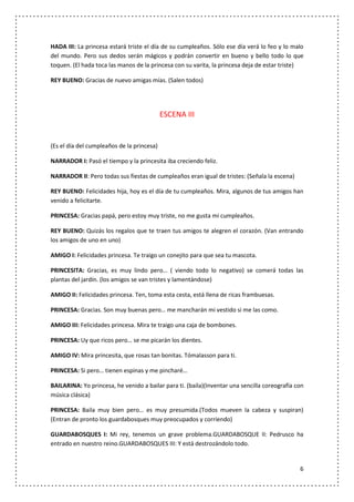 HADA III: La princesa estará triste el día de su cumpleaños. Sólo ese día verá lo feo y lo malo
del mundo. Pero sus dedos serán mágicos y podrán convertir en bueno y bello todo lo que
toquen. (El hada toca las manos de la princesa con su varita, la princesa deja de estar triste)

REY BUENO: Gracias de nuevo amigas mías. (Salen todos)




                                            ESCENA III


(Es el día del cumpleaños de la princesa)

NARRADOR I: Pasó el tiempo y la princesita iba creciendo feliz.

NARRADOR II: Pero todas sus fiestas de cumpleaños eran igual de tristes: (Señala la escena)

REY BUENO: Felicidades hija, hoy es el día de tu cumpleaños. Mira, algunos de tus amigos han
venido a felicitarte.

PRINCESA: Gracias papá, pero estoy muy triste, no me gusta mi cumpleaños.

REY BUENO: Quizás los regalos que te traen tus amigos te alegren el corazón. (Van entrando
los amigos de uno en uno)

AMIGO I: Felicidades princesa. Te traigo un conejito para que sea tu mascota.

PRINCESITA: Gracias, es muy lindo pero… ( viendo todo lo negativo) se comerá todas las
plantas del jardín. (los amigos se van tristes y lamentándose)

AMIGO II: Felicidades princesa. Ten, toma esta cesta, está llena de ricas frambuesas.

PRINCESA: Gracias. Son muy buenas pero… me mancharán mi vestido si me las como.

AMIGO III: Felicidades princesa. Mira te traigo una caja de bombones.

PRINCESA: Uy que ricos pero… se me picarán los dientes.

AMIGO IV: Mira princesita, que rosas tan bonitas. Tómalasson para ti.

PRINCESA: Si pero… tienen espinas y me pincharé…

BAILARINA: Yo princesa, he venido a bailar para ti. (baila)(Inventar una sencilla coreografía con
música clásica)

PRINCESA: Baila muy bien pero… es muy presumida.(Todos mueven la cabeza y suspiran)
(Entran de pronto los guardabosques muy preocupados y corriendo)

GUARDABOSQUES I: Mi rey, tenemos un grave problema.GUARDABOSQUE II: Pedrusco ha
entrado en nuestro reino.GUARDABOSQUES III: Y está destrozándolo todo.


                                                                                               6
 