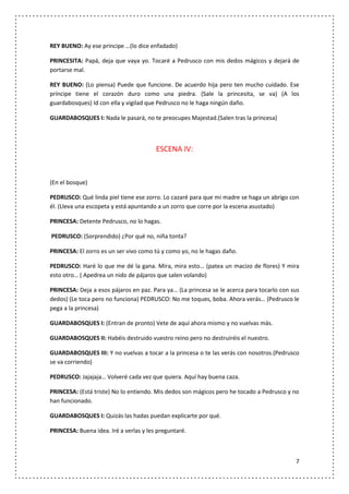 REY BUENO: Ay ese príncipe …(lo dice enfadado)

PRINCESITA: Papá, deja que vaya yo. Tocaré a Pedrusco con mis dedos mágicos y dejará de
portarse mal.

REY BUENO: (Lo piensa) Puede que funcione. De acuerdo hija pero ten mucho cuidado. Ese
príncipe tiene el corazón duro como una piedra. (Sale la princesita, se va) (A los
guardabosques) Id con ella y vigilad que Pedrusco no le haga ningún daño.

GUARDABOSQUES I: Nada le pasará, no te preocupes Majestad.(Salen tras la princesa)



                                        ESCENA IV:



(En el bosque)

PEDRUSCO: Qué linda piel tiene ese zorro. Lo cazaré para que mi madre se haga un abrigo con
él. (Lleva una escopeta y está apuntando a un zorro que corre por la escena asustado)

PRINCESA: Detente Pedrusco, no lo hagas.

PEDRUSCO: (Sorprendido) ¿Por qué no, niña tonta?

PRINCESA: El zorro es un ser vivo como tú y como yo, no le hagas daño.

PEDRUSCO: Haré lo que me dé la gana. Mira, mira esto… (patea un macizo de flores) Y mira
esto otro… ( Apedrea un nido de pájaros que salen volando)

PRINCESA: Deja a esos pájaros en paz. Para ya… (La princesa se le acerca para tocarlo con sus
dedos) (Le toca pero no funciona) PEDRUSCO: No me toques, boba. Ahora verás… (Pedrusco le
pega a la princesa)

GUARDABOSQUES I: (Entran de pronto) Vete de aquí ahora mismo y no vuelvas más.

GUARDABOSQUES II: Habéis destruido vuestro reino pero no destruiréis el nuestro.

GUARDABOSQUES III: Y no vuelvas a tocar a la princesa o te las verás con nosotros.(Pedrusco
se va corriendo)

PEDRUSCO: Jajajaja… Volveré cada vez que quiera. Aquí hay buena caza.

PRINCESA: (Está triste) No lo entiendo. Mis dedos son mágicos pero he tocado a Pedrusco y no
han funcionado.

GUARDABOSQUES I: Quizás las hadas puedan explicarte por qué.

PRINCESA: Buena idea. Iré a verlas y les preguntaré.



                                                                                           7
 