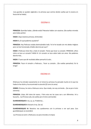 (Los guardas se quedan vigilando a la princesa que camina dando vueltas por la escena en
busca de las hadas)



                                         ESCENA V:


PRINCESA: Queridas hadas. ¿Dónde estáis? Necesito hablar con vosotras. (Da vueltas mirando
para todas partes)

HADA I: Aquí estamos princesa. (Entrando)

HADA II: ¿En qué podemos ayudarte?

PRINCESA: Hoy Pedrusco estaba destrozándolo todo. Yo le he tocado con mis dedos mágicos
pero no han funcionado ¿Podéis decirme por qué ?

HADA I: Pedrusco tiene feo y malo el corazón. Tienes que tocar su corazón. PRINCESA: ¿Pero
cómo se toca un corazón? HADA III: Un corazón se toca sobre todo con amor. No podemos
decirte más…

HADA I: Y para que dé resultado debes pensarlo tú sola…

PRINCESA: Tocar el corazón a Pedrusco… Tocar su corazón… (Da vueltas pensativa) ¡Ya lo
tengo!



                                        ESCENA VI:


(Pedrusco ha entrado nuevamente en el reino) (La princesa ha pensado mucho en lo que las
hadas le han dicho y ha encontrado la solución) (El zorro le avisa)

ZORRO: Princesa, he visto a Pedrusco cerca. Que miedo, me voy corriendo… (Se va por el otro
extremo)

PRINCESA: ¡Vaya…Ahí viene de nuevo…! Pero esta vez las cosas van a ser diferentes. Iré a
buscarlo… (La Princesa sale, da vueltas por el reino caminando)

GUARDABOSQUES I: Uy, uy, uy. Problemas…

GUARDABOSQUES II: Avisaré al rey. (Se va)

GUARDABOSQUES III: Nosotros nos quedaremos con la princesa a ver qué pasa. (Los
guardabosques se esconden)

(La Princesa ve venir a Pedrusco y se para mirando a lo lejos)


                                                                                         8
 