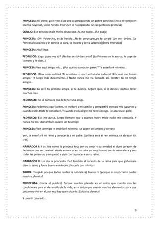 PRINCESA: Allí viene, ya le veo. Esta vez va persiguiendo un pobre conejito.(Entra el conejo en
escena huyendo, viene herido. Pedrusco le ha disparado, se cae junto a la princesa)

CONEJO: Ese príncipe malo me ha disparado. Ay, me duele… (Se queja)

PRINCESA: ¡Oh! Pobrecito, estás herido….No te preocupes,yo te curaré con mis dedos. (La
Princesa lo acaricia y el conejo se cura, se levanta y se va saltando)(Entra Pedrusco)

PRINCESA: Aquí llega.

PEDRUSCO: Vaya, ¿otra vez tú? ¿No has tenido bastante? (La Princesa se le acerca, le coge de
la mano y le dice…)

PRINCESA: Ven aquí amigo mío… ¿Por qué no damos un paseo? Te enseñaré mi reino…

PEDRUSCO: (Muy sorprendido) (Al principio un poco enfadado todavía) ¿Por qué me llamas
amigo? (Y luego más dulcemente…) Nadie nunca me ha llamado así. (Triste) Yo no tengo
amigos…

PRINCESA: Yo seré tu primera amiga, si tú quieres. Seguro que, si lo deseas, podrás tener
muchos más.

PEDRUSCO: No sé cómo es eso de tener una amiga.

PRINCESA: Podemos jugar juntos, te invitaré a mi castillo y compartiré contigo mis juguetes y
cuando estés triste te consolaré. Y cuando estés alegre me reiré contigo. (le acaricia el pelo)

PEDRUSCO: Eso me gusta. Juego siempre solo y cuando estoy triste nadie me consuela. Y
nunca me rio. ¡Yo también quiero ser tu amigo!

PRINCESA: Ven conmigo te enseñaré mi reino. (Se cogen de lamano y se van)

Ven, te enseñaré mi reino y conocerás a mi padre. (Lo lleva ante el rey, mímica, se abrazan los
tres)

NARRADOR I: Y así fue como la princesa toco con su amor y su amistad el duro corazón de
Pedrusco que se convirtió desde entonces en un príncipe muy bueno con la naturaleza y con
todas las personas y se quedó a vivir con la princesa en su reino.

NARRADOR II: Un día la princesita tocó también el corazón de la reina para que gobernara
bien su reino y fuera buena con todos. (Hacerlo con mímica)

BRUJO: (Enojado porque todos cuidan la naturaleza) Bueno, y ¿porque es importante cuidar
nuestro planeta?

PRINCESITA: (Hacia el publico) Porque nuestro planeta es el único que cuenta con las
condiciones para el desarrollo de la vida, es el único que cuenta con los elementos para que
podamos vivir en el, por eso hay que cuidarlo. ¡Cuida tu planeta!

Y colorín colorado….



                                                                                             9
 