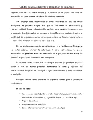 “Calidad de vida, ambiente y prevención de desastres”
6
regiones para reducir dichos riesgos y la elaboración de planos con rutas de
evacuación, así como también de señalar las zonas de seguridad.
Sin embargo esta organización y otras existentes no son las únicas
encargadas de prevenir riesgos, sino que es una tarea de colaboración y
concientización de lo que cada quien debe realizar en un momento determinado ante
la presencia de estos eventos. Ya que resulta imposible planear acciones frente a la
posibilidad de un desastre, cuando mencionadas acciones no llegan a la conciencia de
la población y no toman con seriedad estas acciones.
Hoy en día tenemos presente las indicaciones: No grito, No corro, No empujo,
las cuales debemos entender la naturaleza de estas instrucciones, ya que al
entenderlas nos permitirá tener una conciencia de lo que puede ocurrir si nos las
ponemos en práctica al presentarse una emergencia.
Si llevamos a cabo indicaciones precisas por sencillas que parezcan, se puede
salvar la vida de muchas personas, manteniendo la calma y siguiendo las
instrucciones de los planes de contingencia lograremos disminuir la vulnerabilidad de
la población.
Debemos también tener presentes las siguientes normas para la prevención
de desastres:
En caso de sismo:
 Guardar en una mochila (Linterna y radio de baterías), documentos personales
(actas de nac., escrituras, etc.), agua embotellada, 1 0 2 mudas de ropa.
 Alejarse de ventanas
 No usar escaleras ni elevadores
 Desconectar corriente eléctrica y cerrar llaves del gas
 