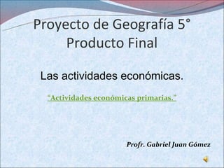Proyecto de Geografía 5°
     Producto Final

 Las actividades económicas.
  “Actividades económicas primarias.”




                       Profr. Gabriel Juan Gómez
 