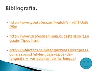  http://www.youtube.com/watch?v=vGThUpi8
98w
 http://www.profesorenlinea.cl/castellano/Len
guaje_Tipos.html
 http://bibliotecadeinvestigaciones.wordpress.
com/espanol/el-lenguaje-tipos-de-
lenguaje-y-variaciones-de-la-lengua/
 