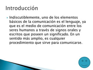  Indiscutiblemente, uno de los elementos
básicos de la comunicación es el lenguaje, ya
que es el medio de comunicación entre los
seres humanos a través de signos orales y
escritos que poseen un significado. En un
sentido más amplio, es cualquier
procedimiento que sirve para comunicarse.
 