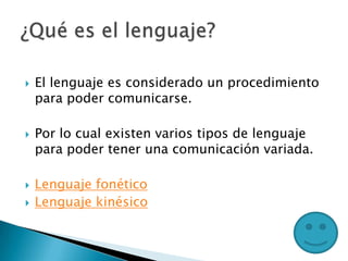  El lenguaje es considerado un procedimiento
para poder comunicarse.
 Por lo cual existen varios tipos de lenguaje
para poder tener una comunicación variada.
 Lenguaje fonético
 Lenguaje kinésico
 