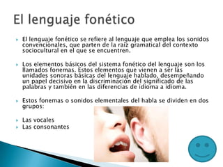  El lenguaje fonético se refiere al lenguaje que emplea los sonidos
convencionales, que parten de la raíz gramatical del contexto
sociocultural en el que se encuentren.
 Los elementos básicos del sistema fonético del lenguaje son los
llamados fonemas. Estos elementos que vienen a ser las
unidades sonoras básicas del lenguaje hablado, desempeñando
un papel decisivo en la discriminación del significado de las
palabras y también en las diferencias de idioma a idioma.
 Estos fonemas o sonidos elementales del habla se dividen en dos
grupos:
 Las vocales
 Las consonantes
 